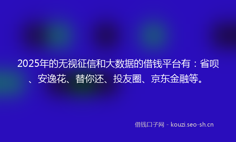2025年的无视征信和大数据的借钱平台有：省呗、安逸花、替你还、投友圈、京东金融等。