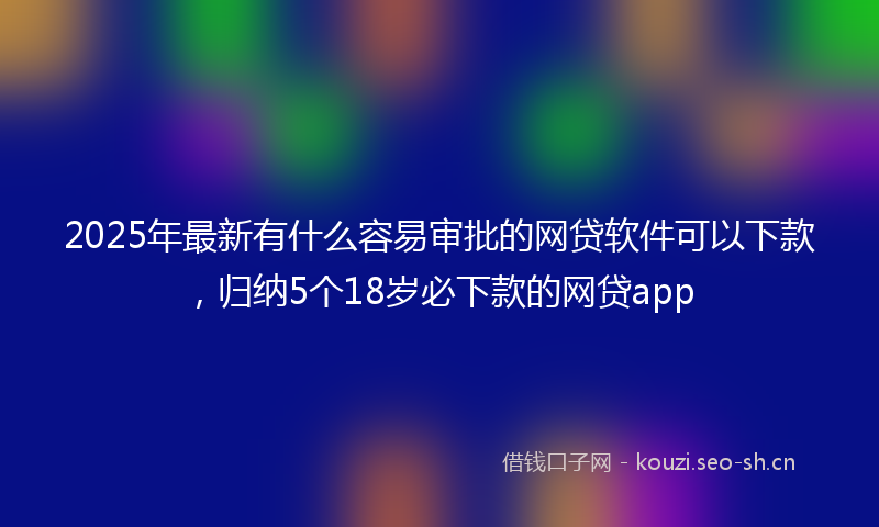 2025年最新有什么容易审批的网贷软件可以下款，归纳5个18岁必下款的网贷app