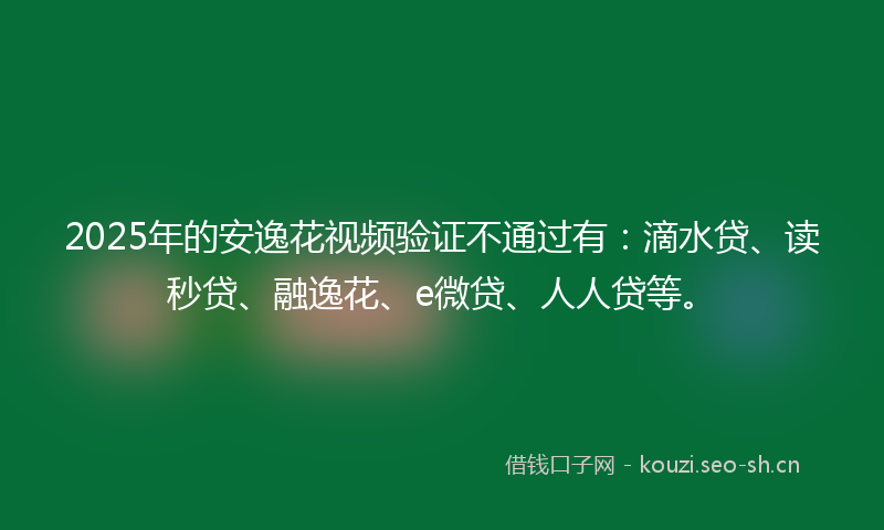 2025年的安逸花视频验证不通过有：滴水贷、读秒贷、融逸花、e微贷、人人贷等。