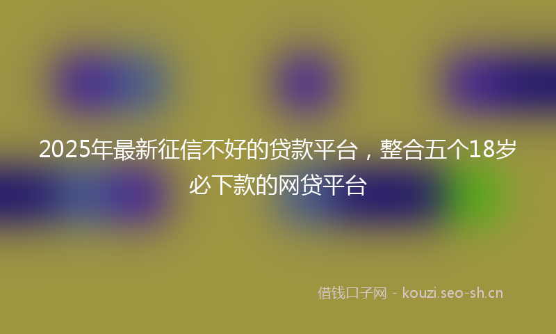 2025年最新征信不好的贷款平台，整合五个18岁必下款的网贷平台