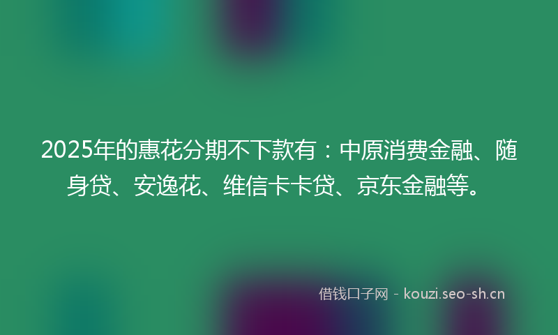 2025年的惠花分期不下款有：中原消费金融、随身贷、安逸花、维信卡卡贷、京东金融等。