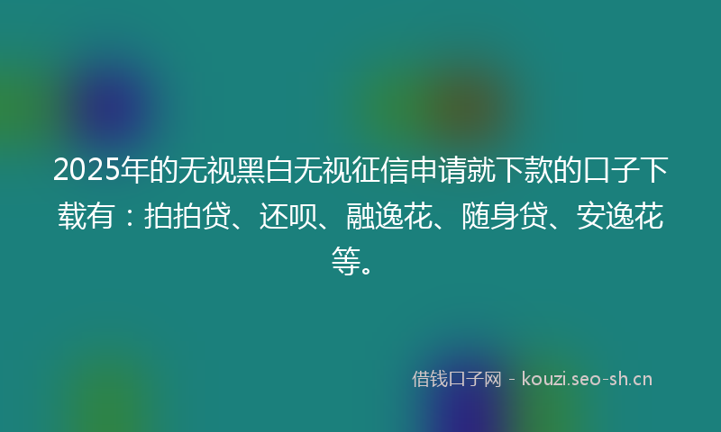 2025年的无视黑白无视征信申请就下款的口子下载有：拍拍贷、还呗、融逸花、随身贷、安逸花等。