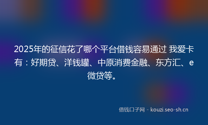 2025年的征信花了哪个平台借钱容易通过 我爱卡有：好期贷、洋钱罐、中原消费金融、东方汇、e微贷等。