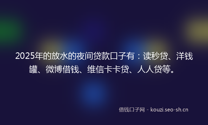 2025年的放水的夜间贷款口子有：读秒贷、洋钱罐、微博借钱、维信卡卡贷、人人贷等。