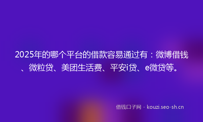 2025年的哪个平台的借款容易通过有：微博借钱、微粒贷、美团生活费、平安i贷、e微贷等。