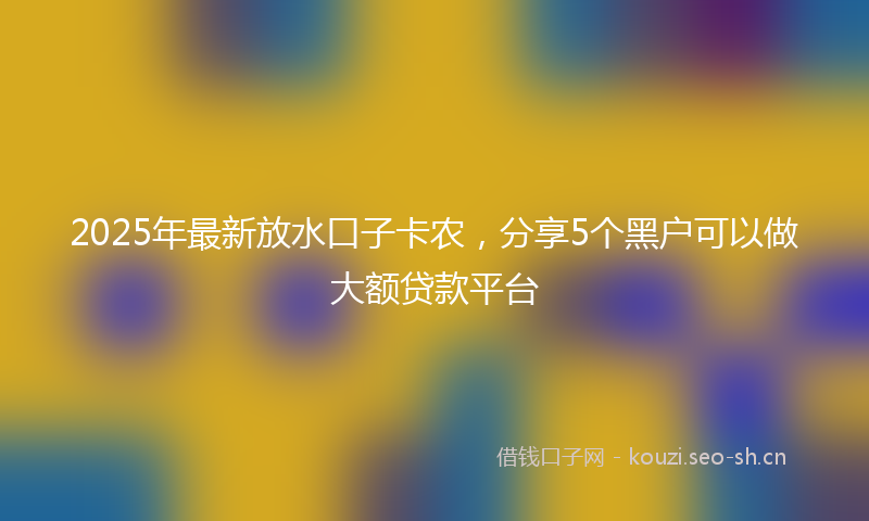 2025年最新放水口子卡农，分享5个黑户可以做大额贷款平台