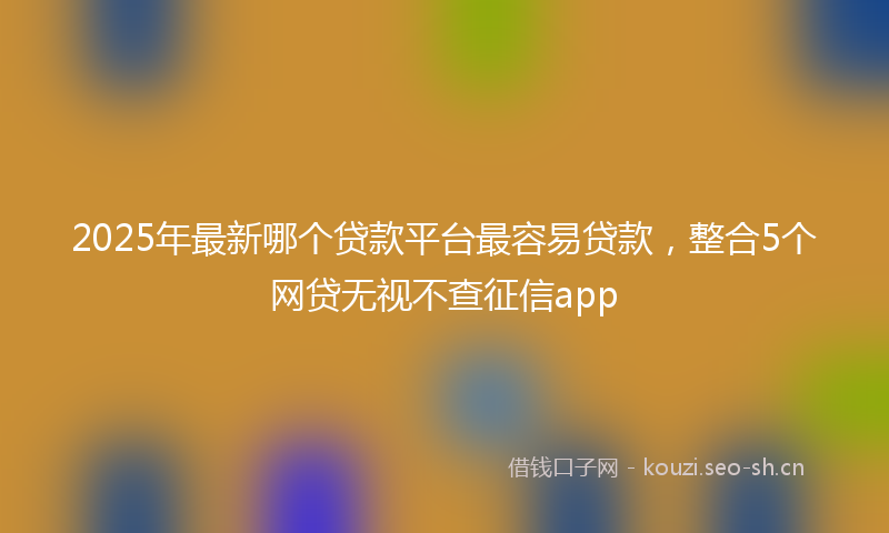 2025年最新哪个贷款平台最容易贷款，整合5个网贷无视不查征信app