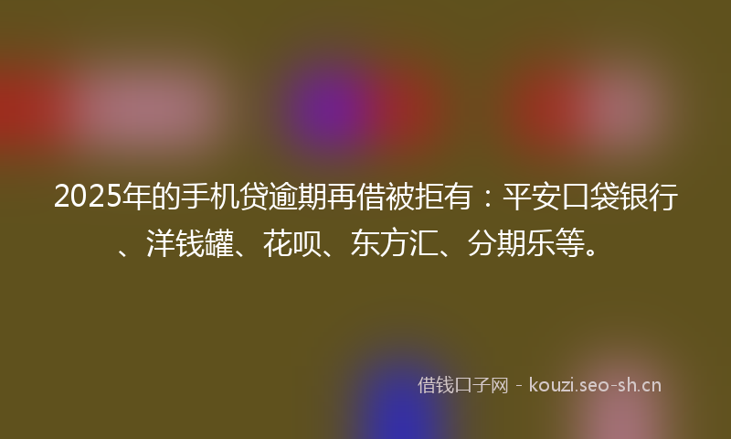 2025年的手机贷逾期再借被拒有：平安口袋银行、洋钱罐、花呗、东方汇、分期乐等。