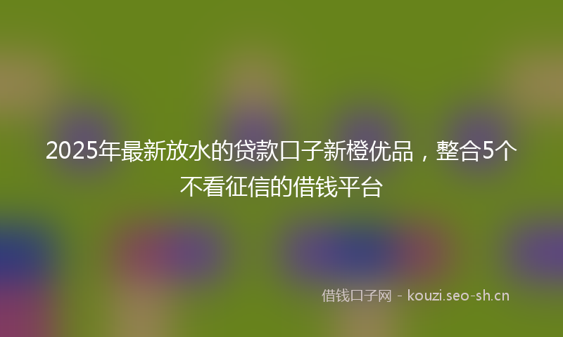 2025年最新放水的贷款口子新橙优品，整合5个不看征信的借钱平台