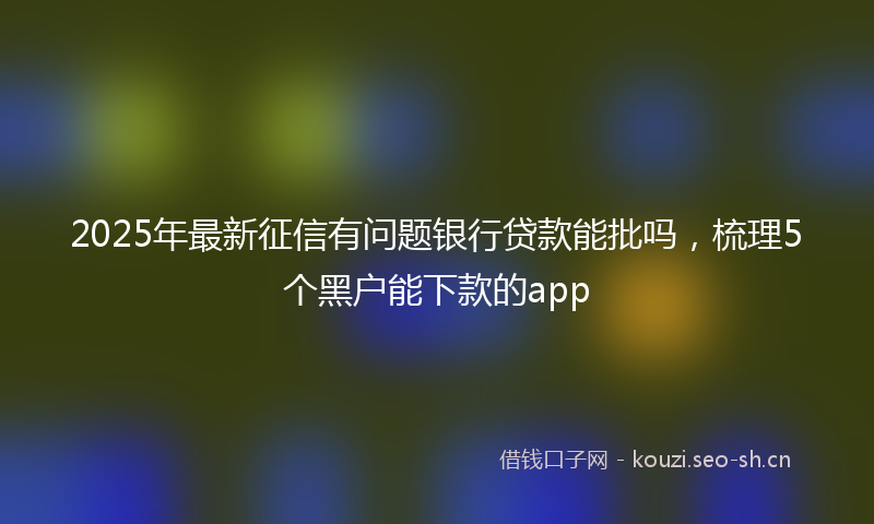 2025年最新征信有问题银行贷款能批吗，梳理5个黑户能下款的app
