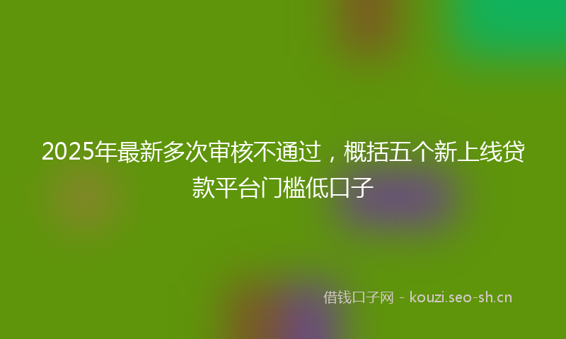 2025年最新多次审核不通过，概括五个新上线贷款平台门槛低口子