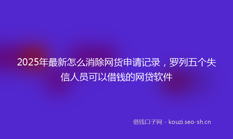 2025年最新怎么消除网货申请记录，罗列五个失信人员可以借钱的网贷软件
