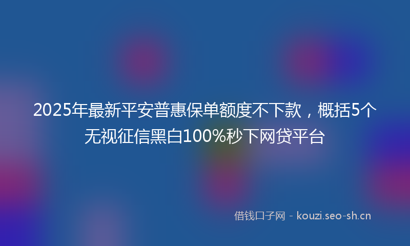 2025年最新平安普惠保单额度不下款，概括5个无视征信黑白100%秒下网贷平台
