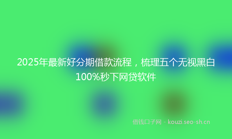 2025年最新好分期借款流程，梳理五个无视黑白100%秒下网贷软件