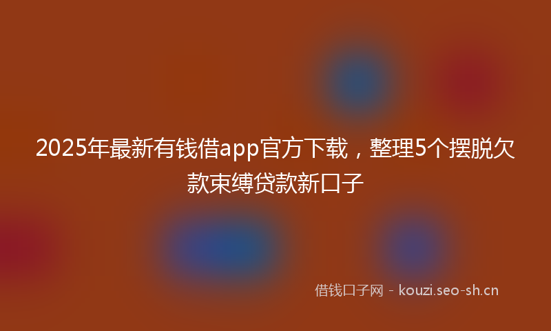 2025年最新有钱借app官方下载，整理5个摆脱欠款束缚贷款新口子
