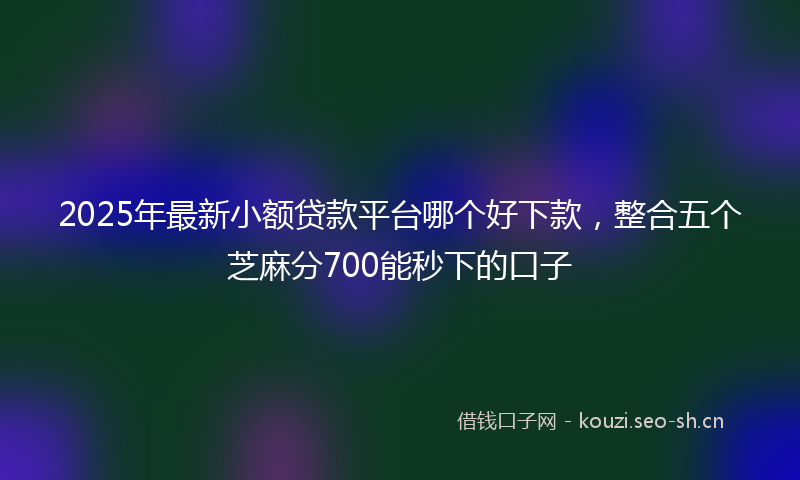 2025年最新小额贷款平台哪个好下款，整合五个芝麻分700能秒下的口子