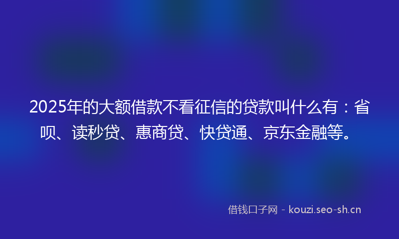 2025年的大额借款不看征信的贷款叫什么有:省呗、读秒贷、惠商贷、快贷通、京东金融等。