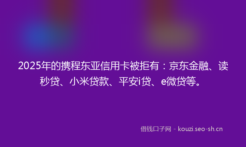 2025年的携程东亚信用卡被拒有：京东金融、读秒贷、小米贷款、平安i贷、e微贷等。