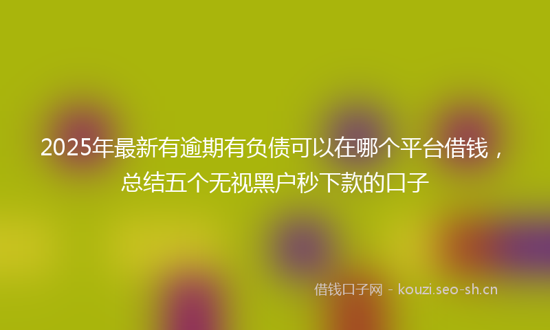 2025年最新有逾期有负债可以在哪个平台借钱，总结五个无视黑户秒下款的口子