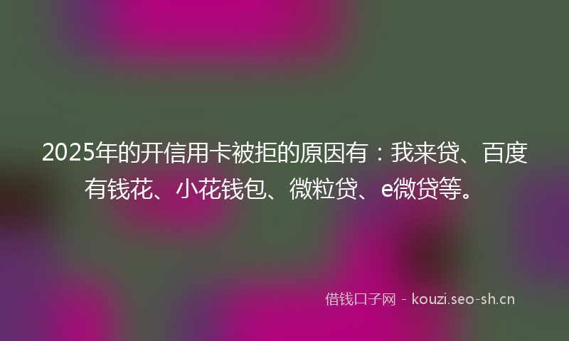 2025年的开信用卡被拒的原因有：我来贷、百度有钱花、小花钱包、微粒贷、e微贷等。