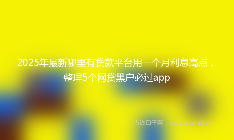 2025年最新哪里有贷款平台用一个月利息高点，整理5个网贷黑户必过app