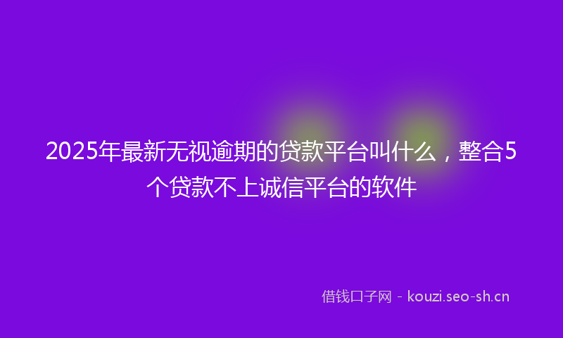 2025年最新无视逾期的贷款平台叫什么，整合5个贷款不上诚信平台的软件