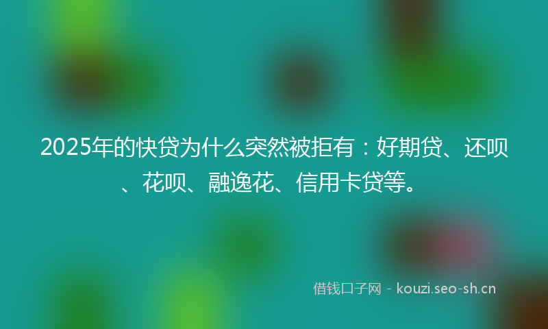 2025年的快贷为什么突然被拒有：好期贷、还呗、花呗、融逸花、信用卡贷等。