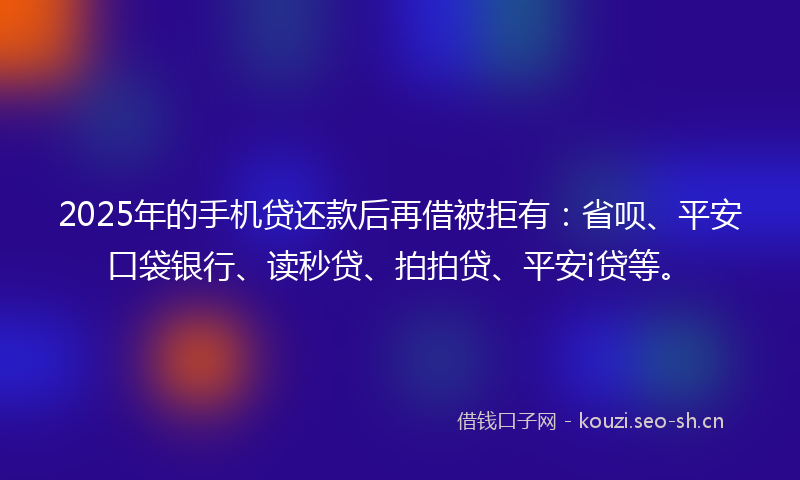 2025年的手机贷还款后再借被拒有：省呗、平安口袋银行、读秒贷、拍拍贷、平安i贷等。