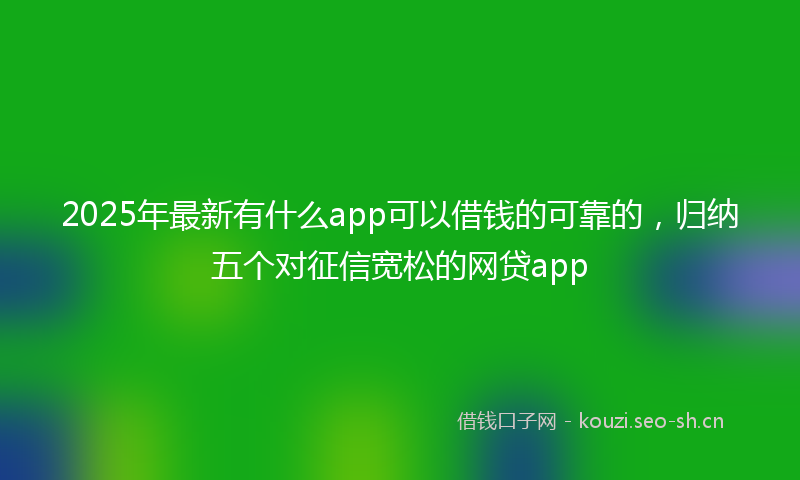 2025年最新有什么app可以借钱的可靠的，归纳五个对征信宽松的网贷app