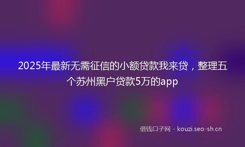 2025年最新无需征信的小额贷款我来贷，整理五个苏州黑户贷款5万的app
