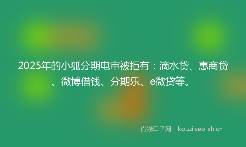 2025年的小狐分期电审被拒有：滴水贷、惠商贷、微博借钱、分期乐、e微贷等。
