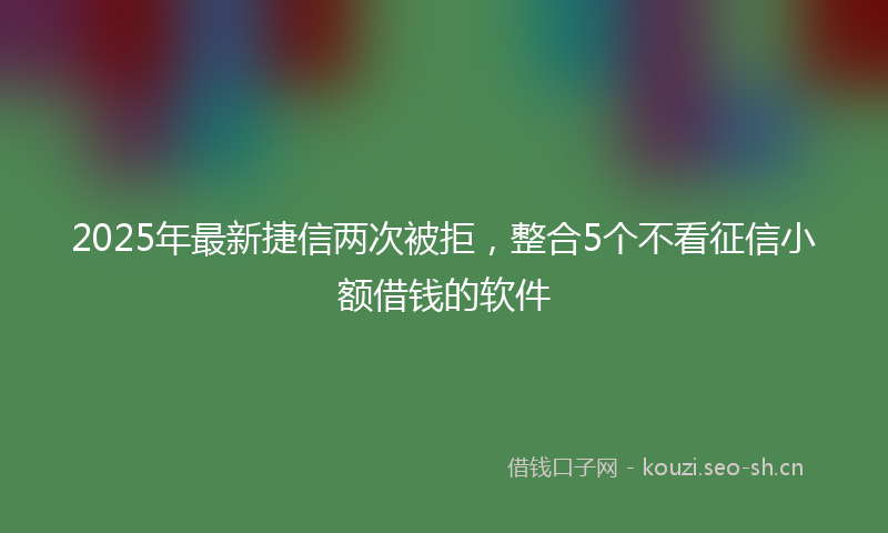 2025年最新捷信两次被拒，整合5个不看征信小额借钱的软件