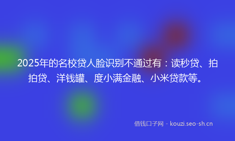 2025年的名校贷人脸识别不通过有：读秒贷、拍拍贷、洋钱罐、度小满金融、小米贷款等。