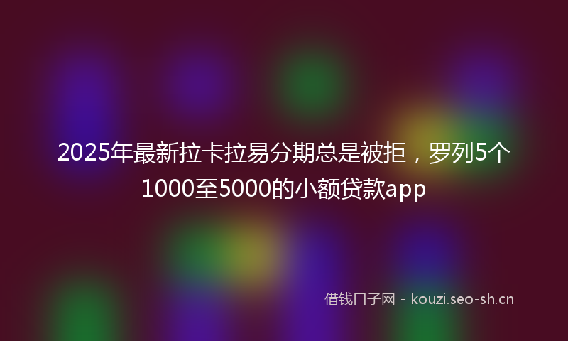 2025年最新拉卡拉易分期总是被拒，罗列5个1000至5000的小额贷款app