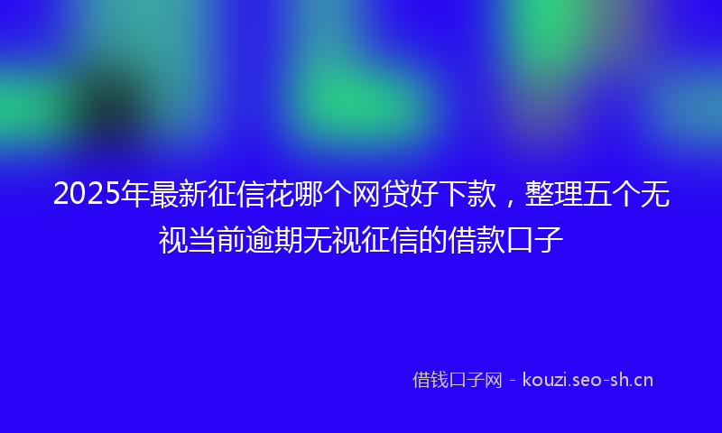 2025年最新征信花哪个网贷好下款，整理五个无视当前逾期无视征信的借款口子