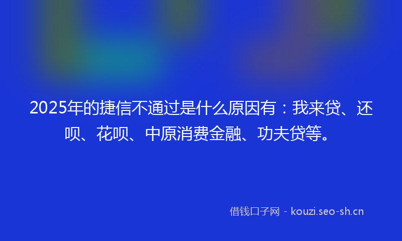2025年的捷信不通过是什么原因有：我来贷、还呗、花呗、中原消费金融、功夫贷等。