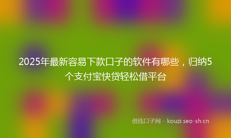 2025年最新容易下款口子的软件有哪些，归纳5个支付宝快贷轻松借平台