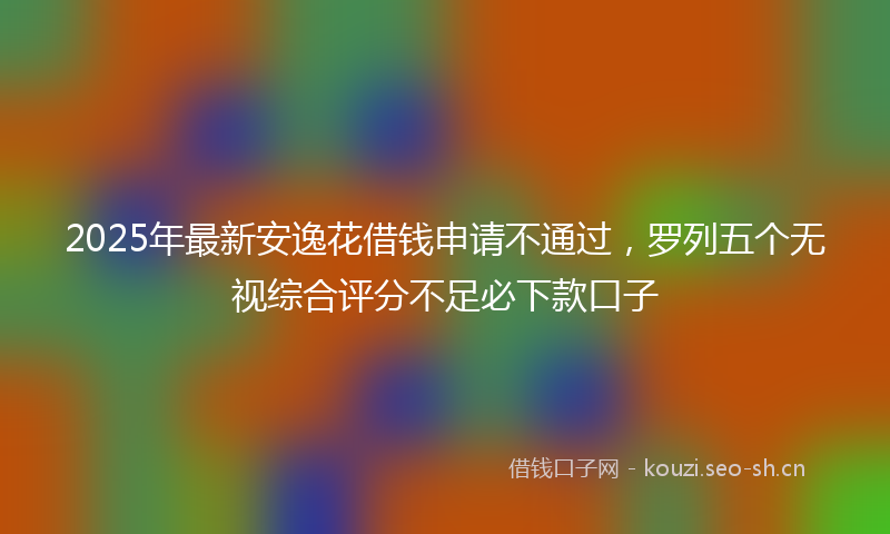 2025年最新安逸花借钱申请不通过，罗列五个无视综合评分不足必下款口子