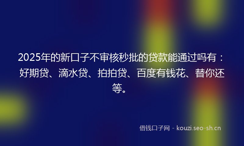 2025年的新口子不审核秒批的贷款能通过吗有:好期贷、滴水贷、拍拍贷、百度有钱花、替你还等。