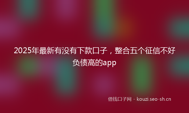 2025年最新有没有下款口子，整合五个征信不好负债高的app