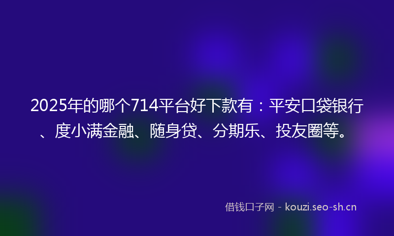 2025年的哪个714平台好下款有：平安口袋银行、度小满金融、随身贷、分期乐、投友圈等。