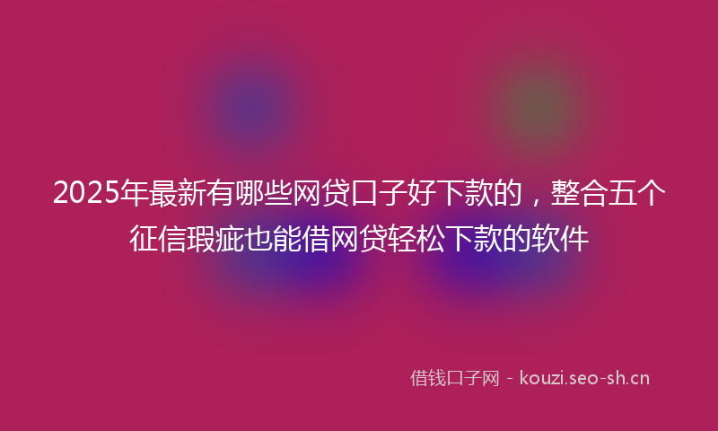 2025年最新有哪些网贷口子好下款的，整合五个征信瑕疵也能借网贷轻松下款的软件