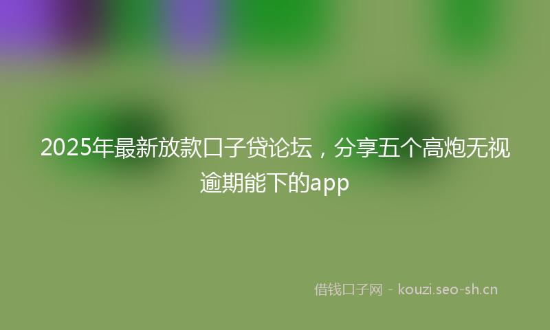 2025年最新放款口子贷论坛，分享五个高炮无视逾期能下的app