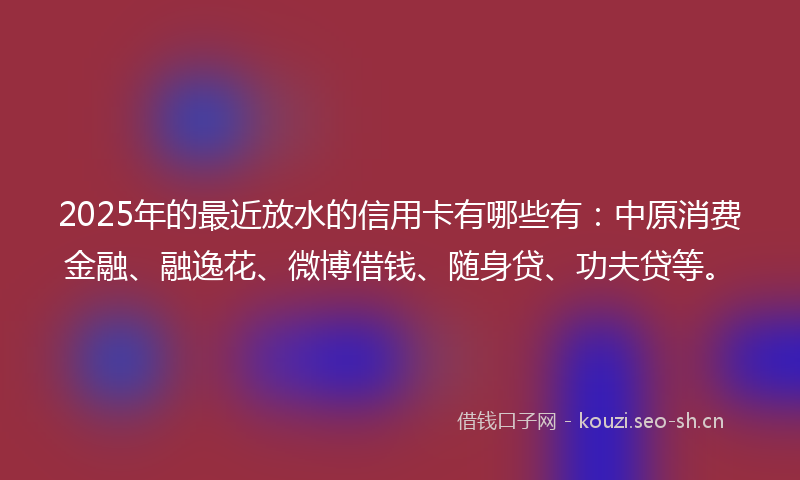 2025年的最近放水的信用卡有哪些有：中原消费金融、融逸花、微博借钱、随身贷、功夫贷等。