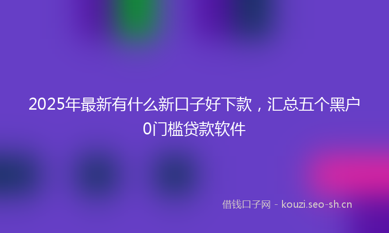 2025年最新有什么新口子好下款，汇总五个黑户0门槛贷款软件