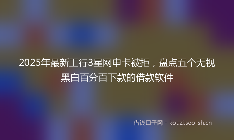 2025年最新工行3星网申卡被拒，盘点五个无视黑白百分百下款的借款软件