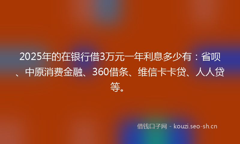 2025年的在银行借3万元一年利息多少有：省呗、中原消费金融、360借条、维信卡卡贷、人人贷等。