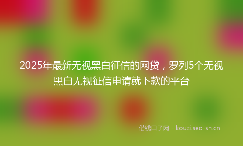 2025年最新无视黑白征信的网贷，罗列5个无视黑白无视征信申请就下款的平台