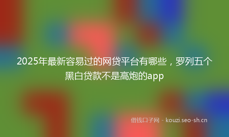 2025年最新容易过的网贷平台有哪些，罗列五个黑白贷款不是高炮的app