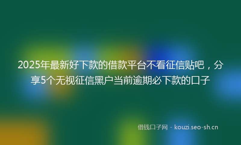 2025年最新好下款的借款平台不看征信贴吧，分享5个无视征信黑户当前逾期必下款的口子